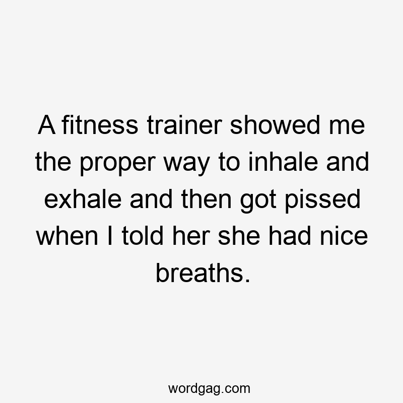 A fitness trainer showed me the proper way to inhale and exhale and then got pissed when I told her she had nice breaths.