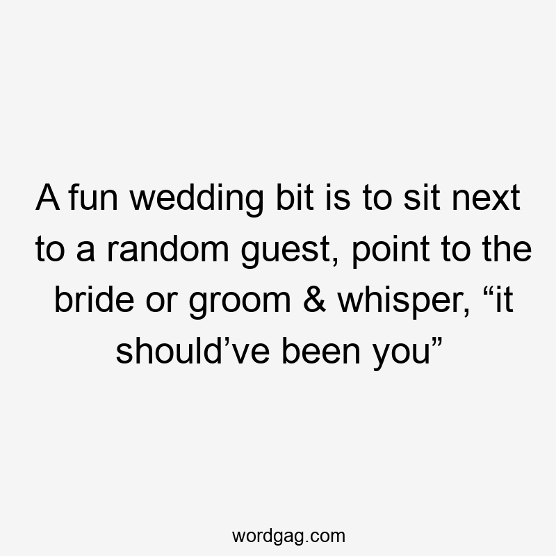 A fun wedding bit is to sit next to a random guest, point to the bride or groom & whisper, “it should’ve been you”