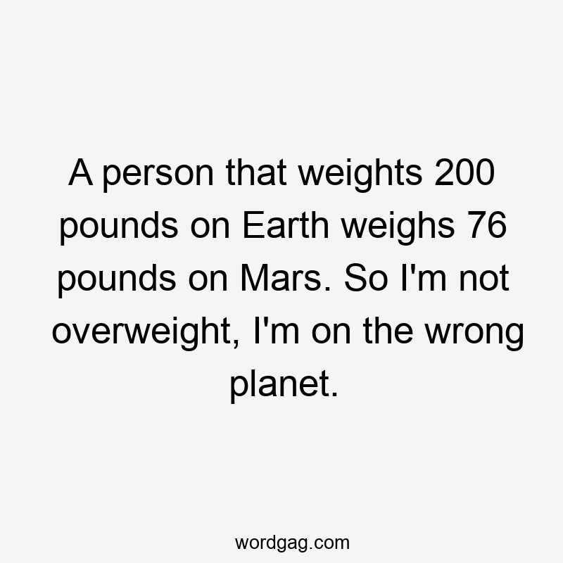 A person that weights 200 pounds on Earth weighs 76 pounds on Mars. So I'm not overweight, I'm on the wrong planet.