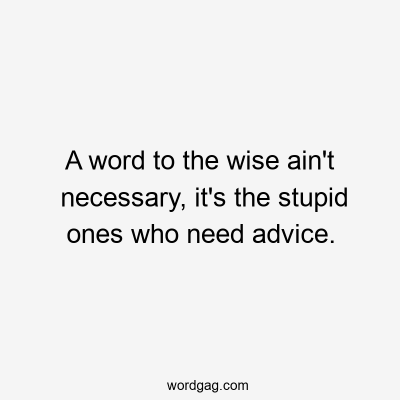 A word to the wise ain’t necessary, it’s the stupid ones who need advice.
