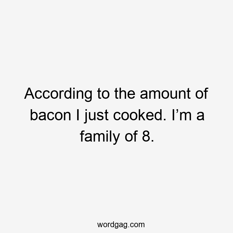 According to the amount of bacon I just cooked. I’m a family of 8.