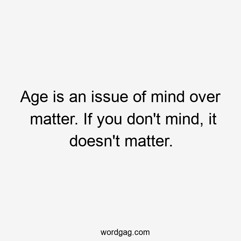 Age is an issue of mind over matter. If you don’t mind, it doesn’t matter.