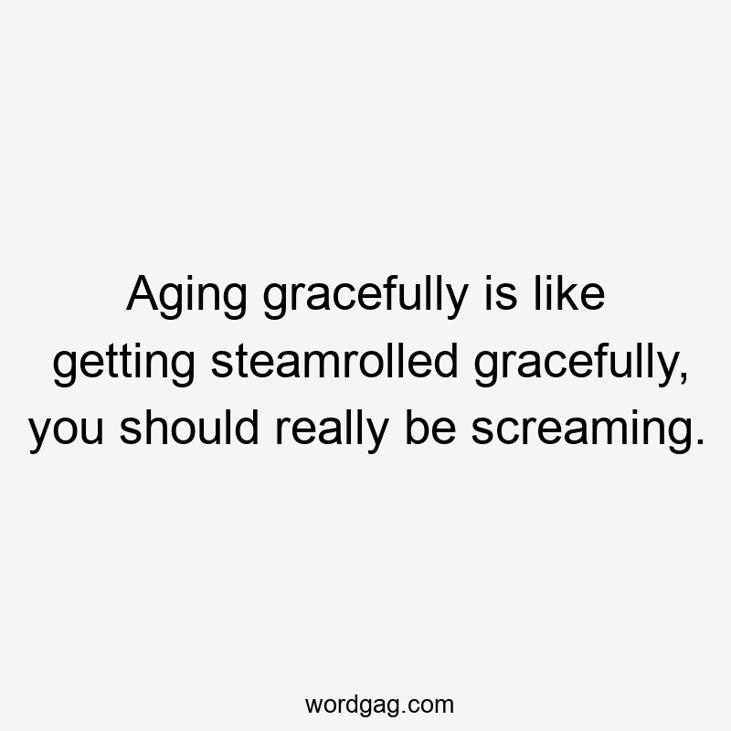 Aging gracefully is like getting steamrolled gracefully, you should really be screaming.