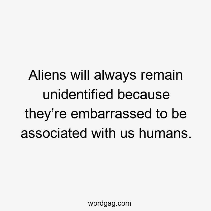 Aliens will always remain unidentified because they’re embarrassed to be associated with us humans.