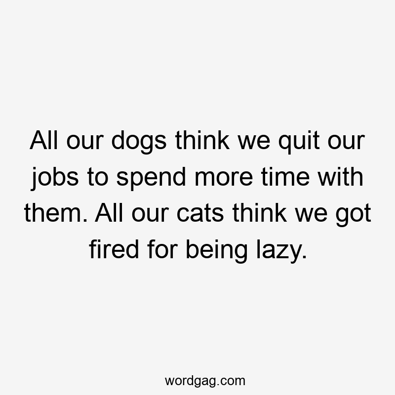 All our dogs think we quit our jobs to spend more time with them. All our cats think we got fired for being lazy.