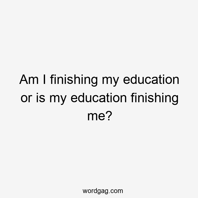 Am I finishing my education or is my education finishing me?