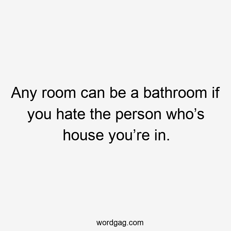 Any room can be a bathroom if you hate the person who’s house you’re in.