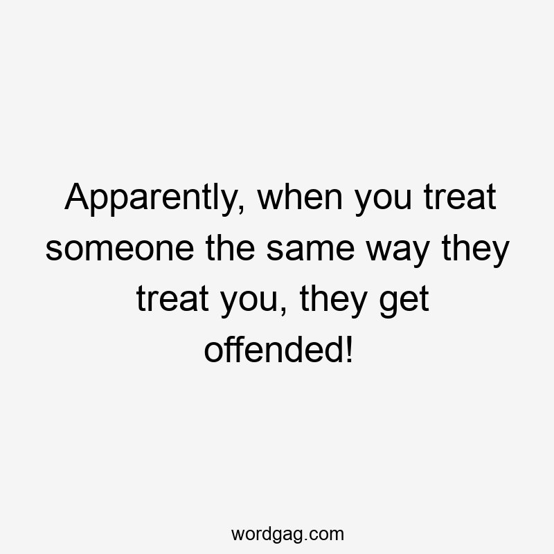 Apparently, when you treat someone the same way they treat you, they get offended!