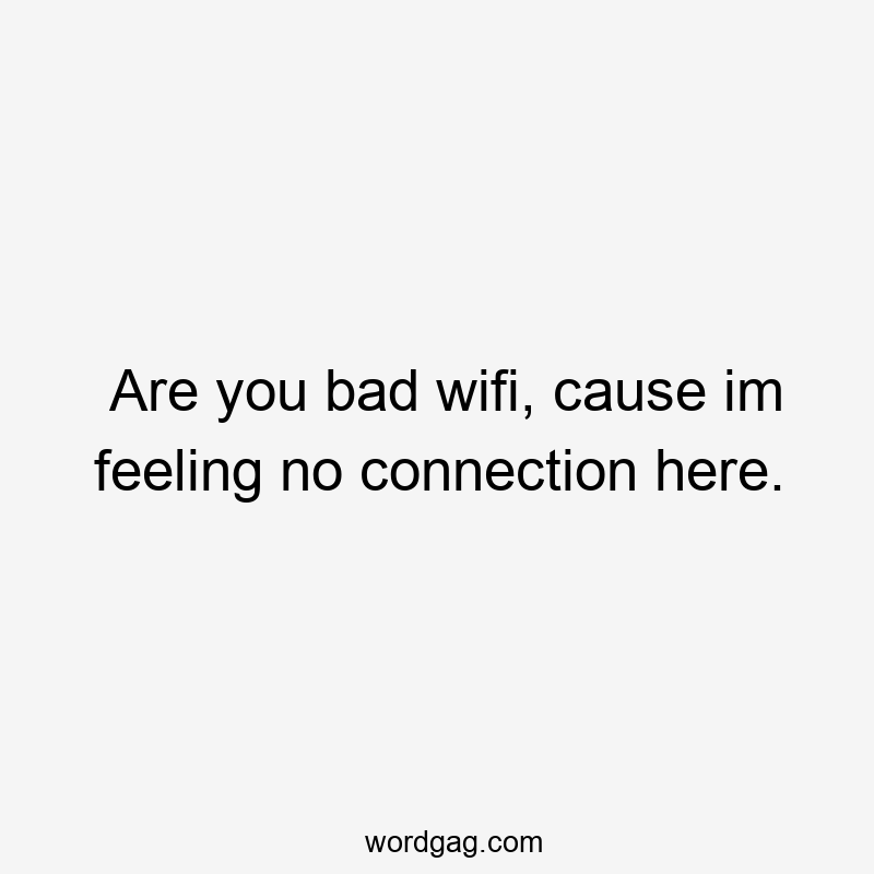 Are you bad wifi, cause im feeling no connection here.