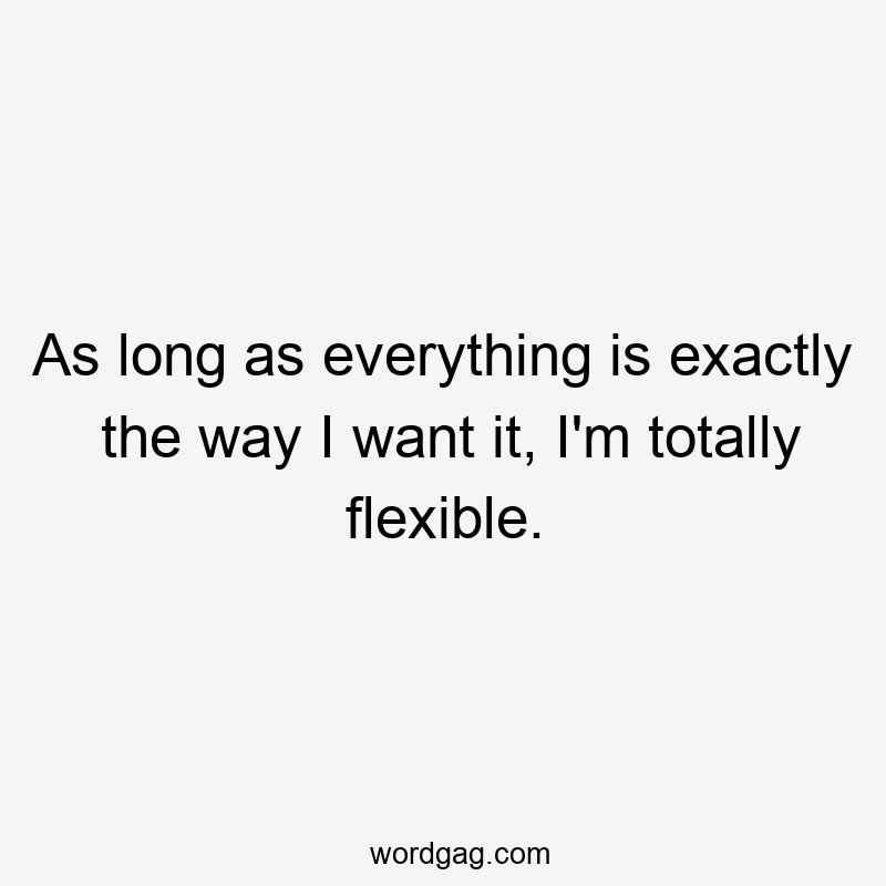 As long as everything is exactly the way I want it, I’m totally flexible.