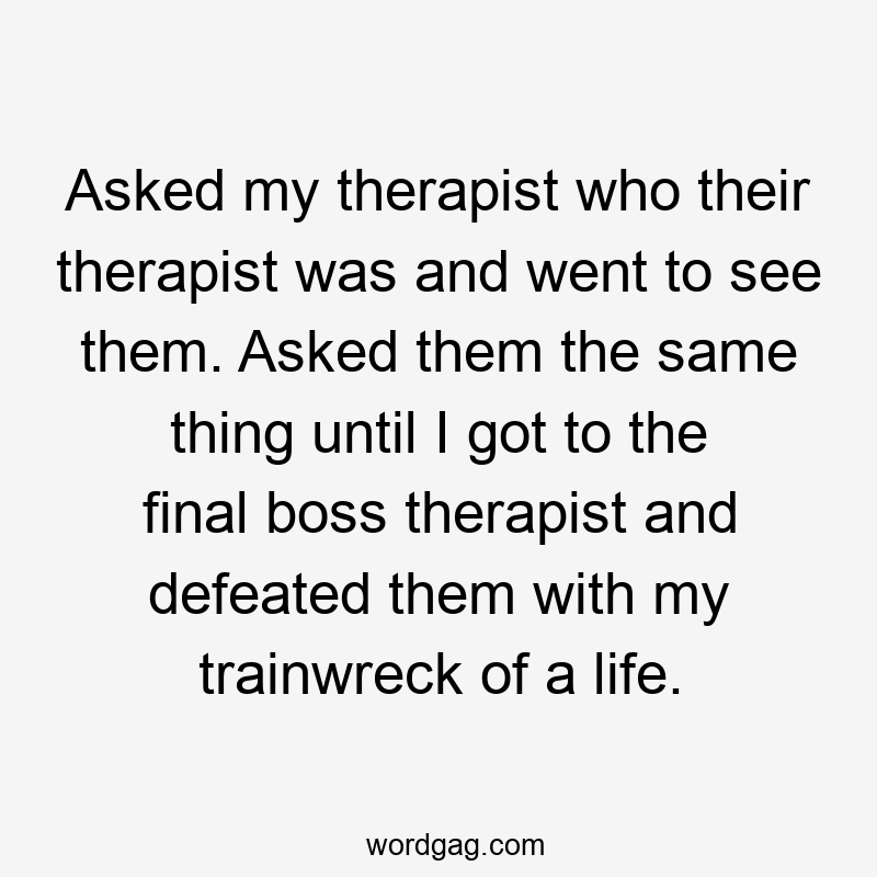 Asked my therapist who their therapist was and went to see them. Asked them the same thing until I got to the final boss therapist and defeated them with my trainwreck of a life.