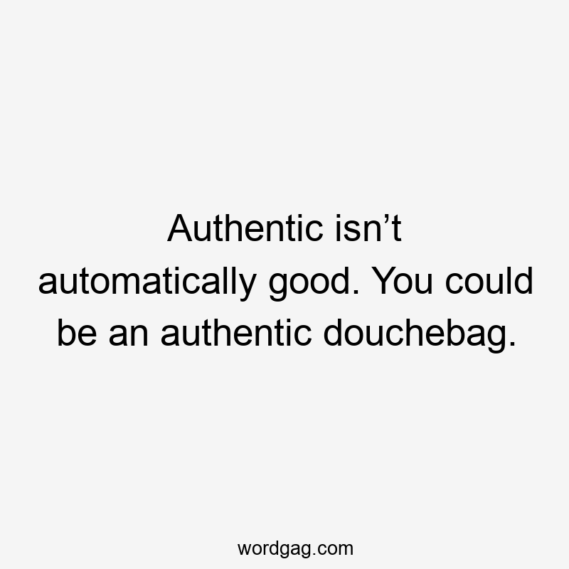 Authentic isn’t automatically good. You could be an authentic douchebag.