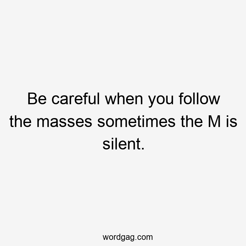 Be careful when you follow the masses sometimes the M is silent.