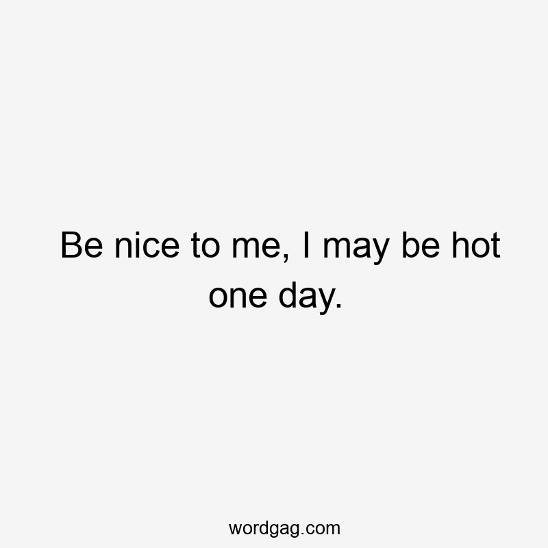 Be nice to me, I may be hot one day.