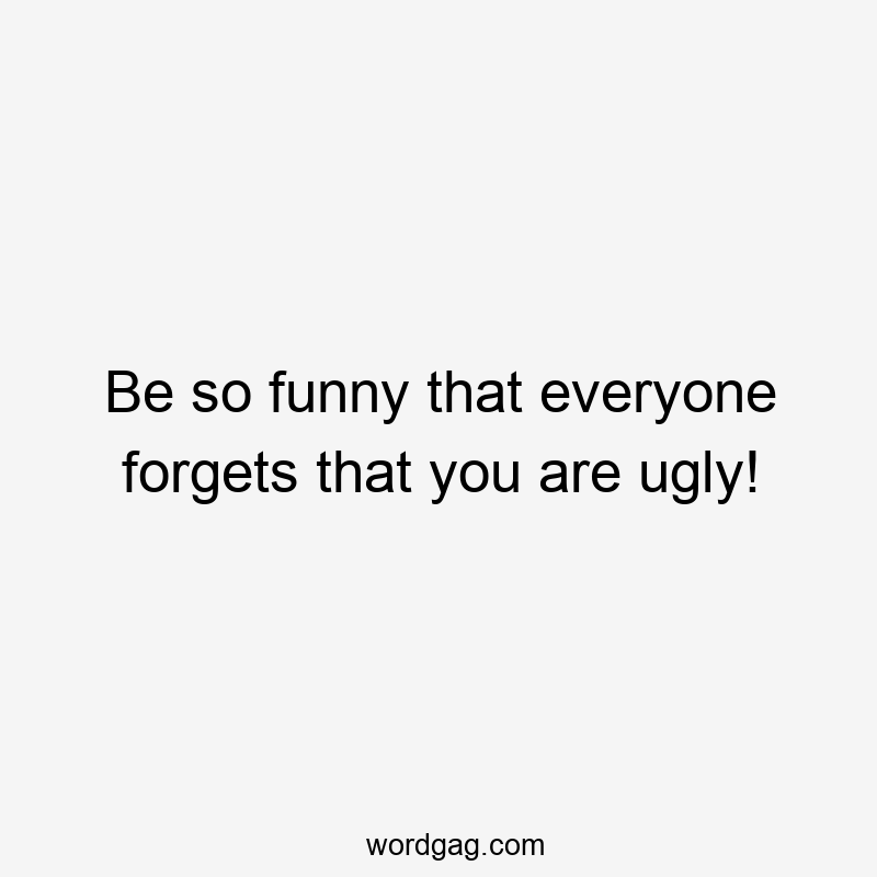 Be so funny that everyone forgets that you are ugly!
