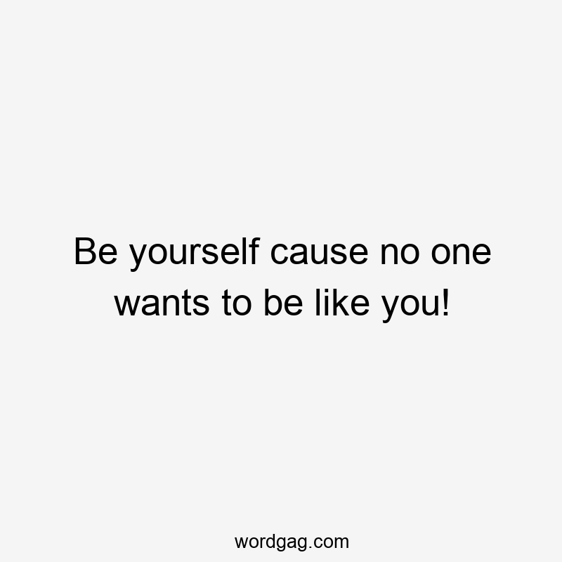 Be yourself cause no one wants to be like you!