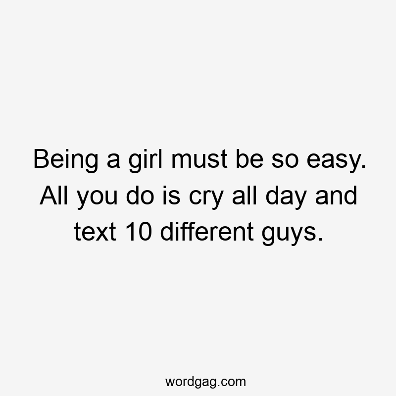 Being a girl must be so easy. All you do is cry all day and text 10 different guys.
