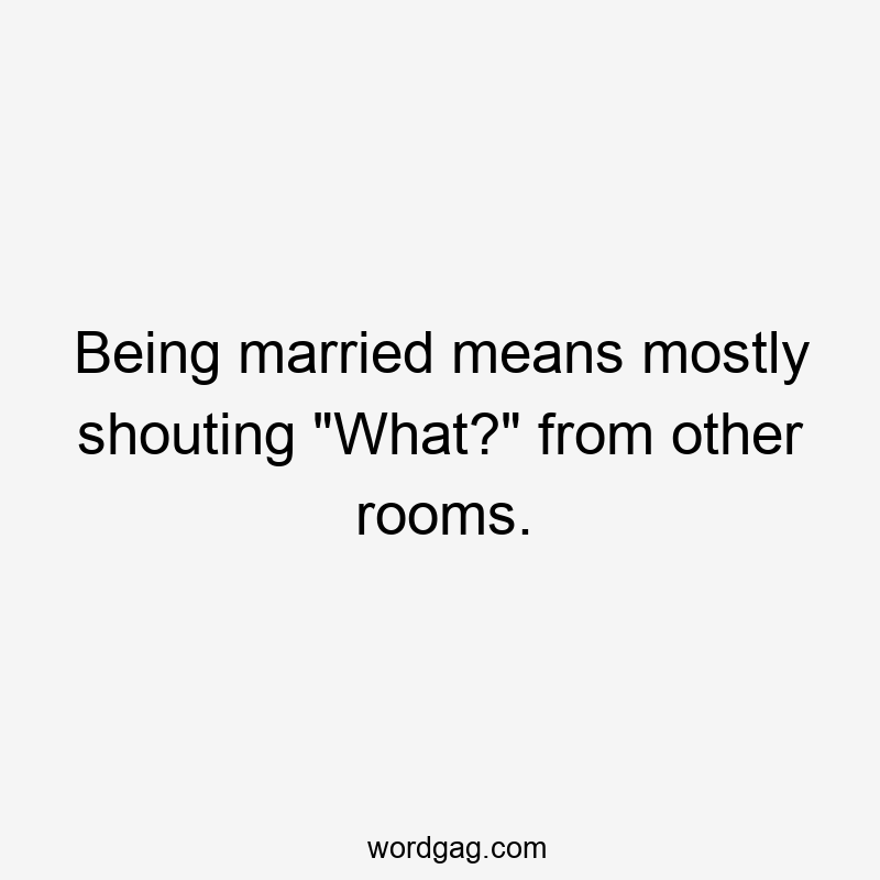 Being married means mostly shouting “What?” from other rooms.