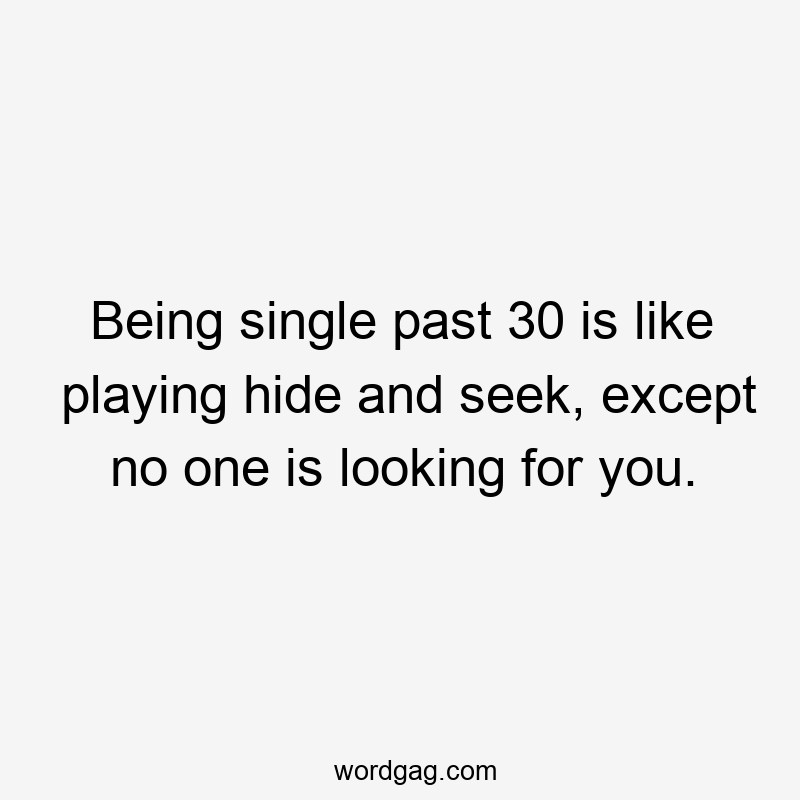 Being single past 30 is like playing hide and seek, except no one is looking for you.