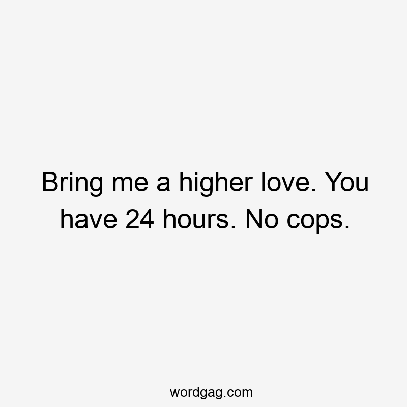 Bring me a higher love. You have 24 hours. No cops.