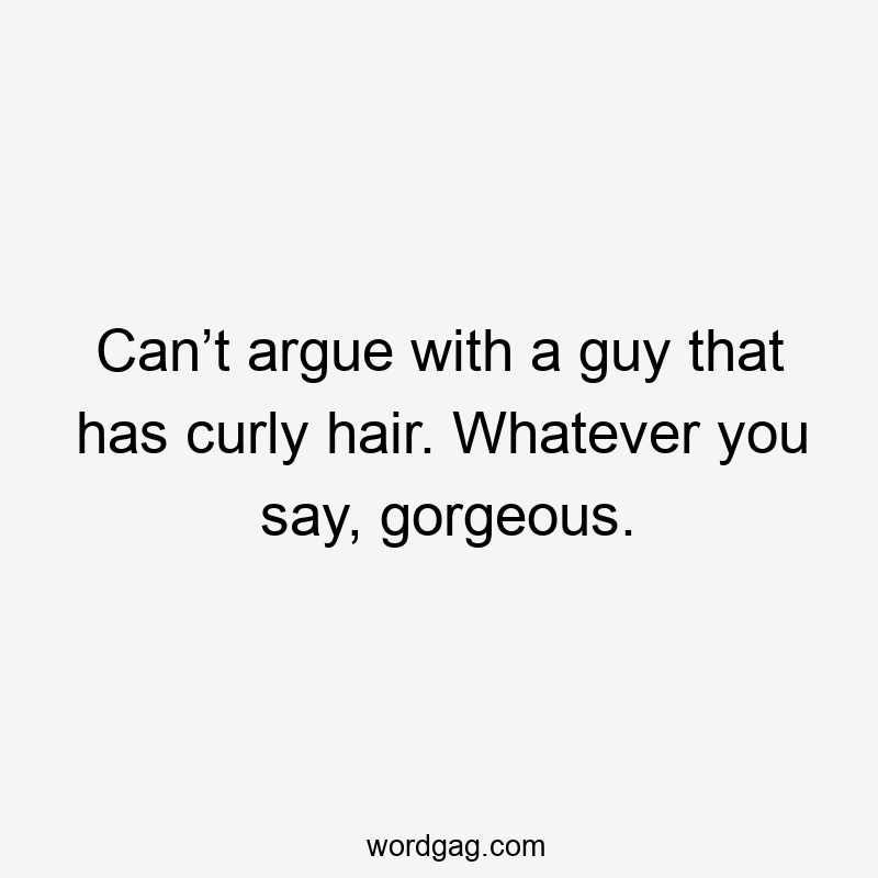 Can’t argue with a guy that has curly hair. Whatever you say, gorgeous.