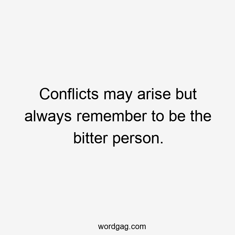 Conflicts may arise but always remember to be the bitter person.