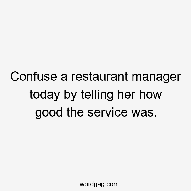 Confuse a restaurant manager today by telling her how good the service was.