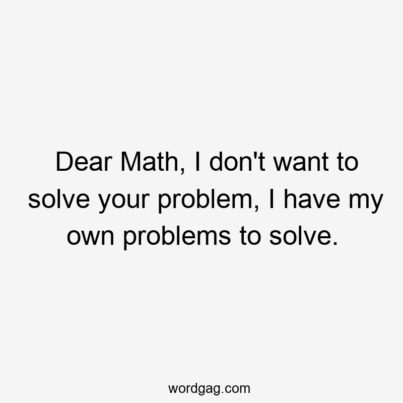 Dear Math, I don’t want to solve your problem, I have my own problems to solve.