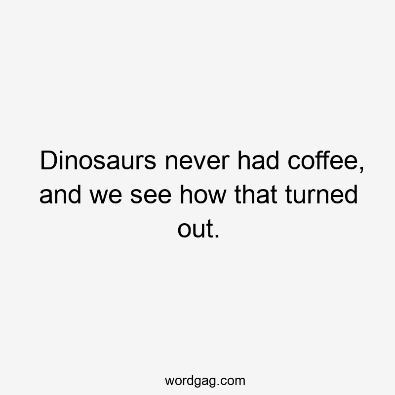 Dinosaurs never had coffee, and we see how that turned out.