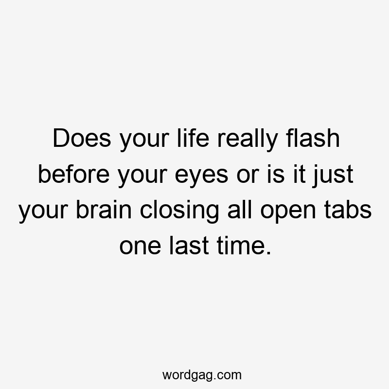 Does your life really flash before your eyes or is it just your brain closing all open tabs one last time.