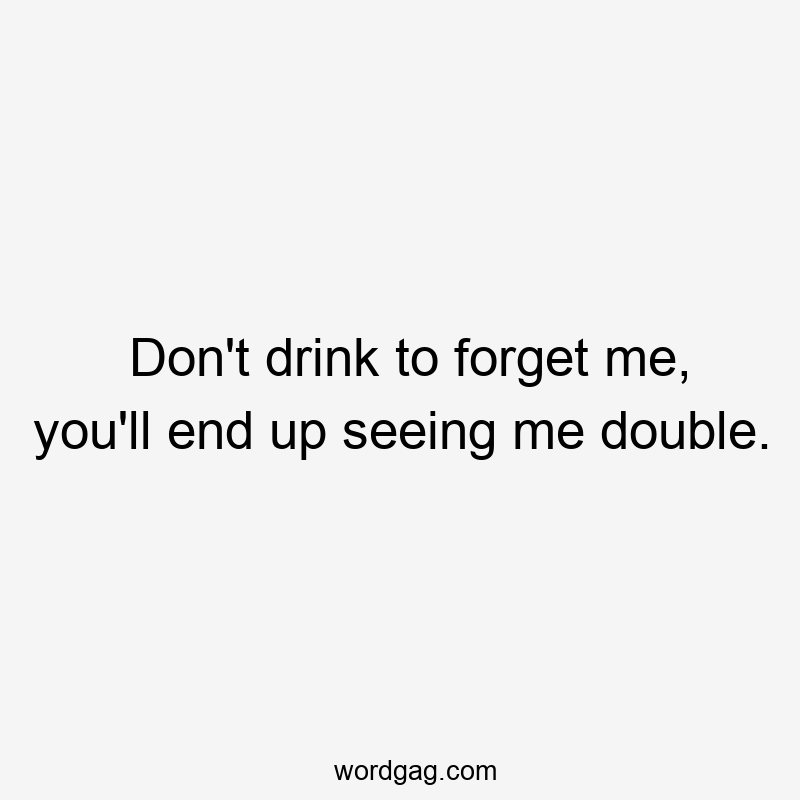 Don't drink to forget me, you'll end up seeing me double.