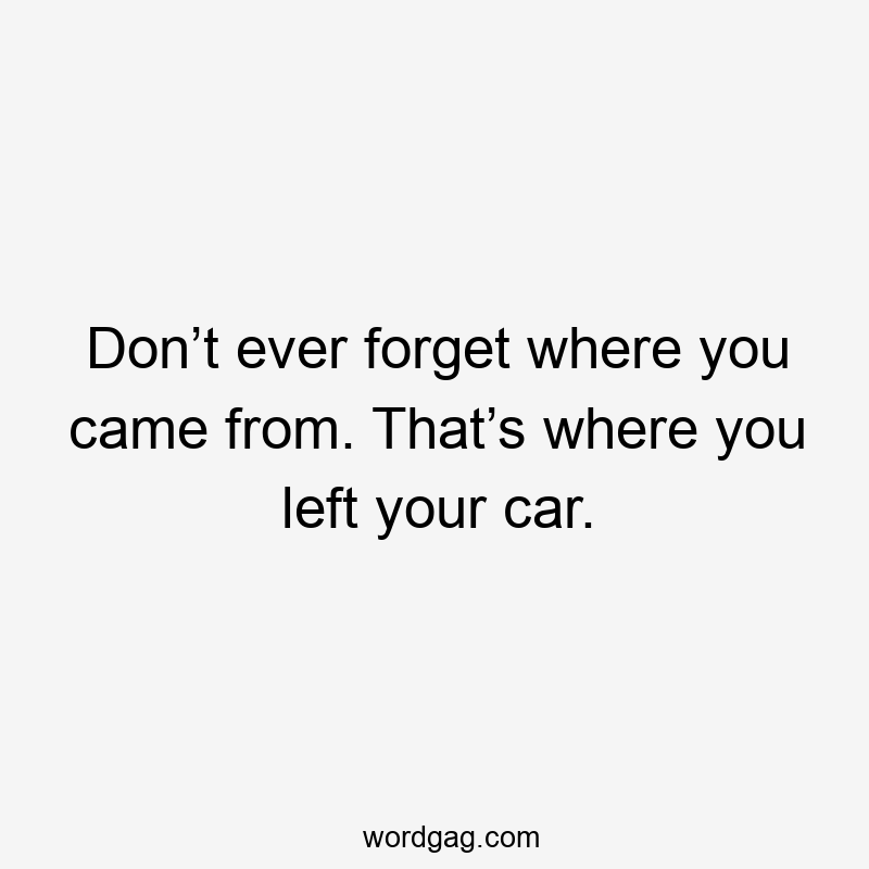Don’t ever forget where you came from. That’s where you left your car.