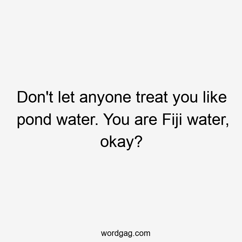 Don't let anyone treat you like pond water. You are Fiji water, okay?