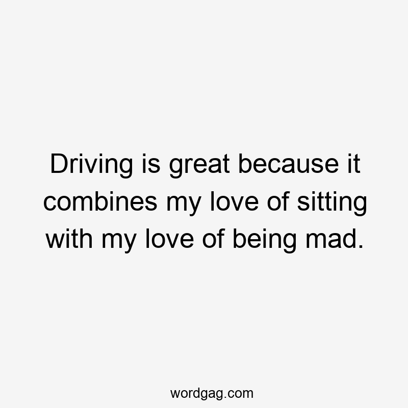 Driving is great because it combines my love of sitting with my love of being mad.