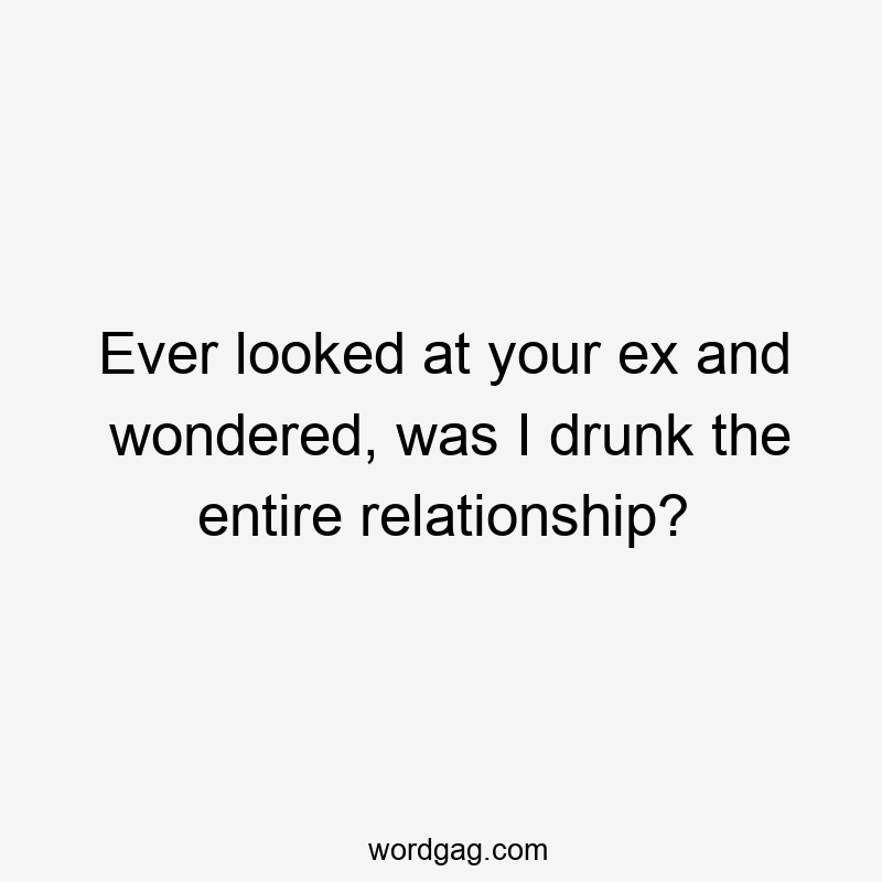 Ever looked at your ex and wondered, was I drunk the entire relationship?