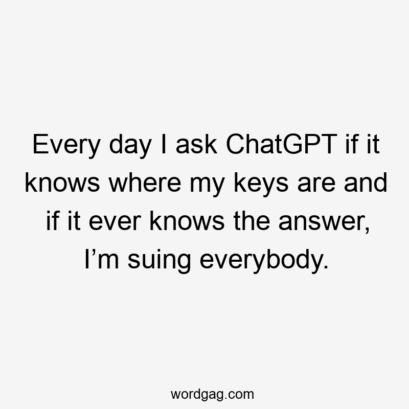 Every day I ask ChatGPT if it knows where my keys are and if it ever knows the answer, I’m suing everybody.