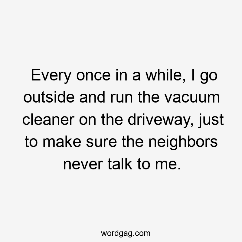 Every once in a while, I go outside and run the vacuum cleaner on the driveway, just to make sure the neighbors never talk to me.