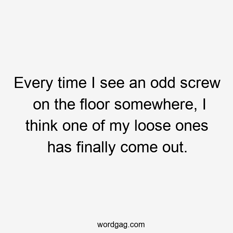 Every time I see an odd screw on the floor somewhere, I think one of my loose ones has finally come out.