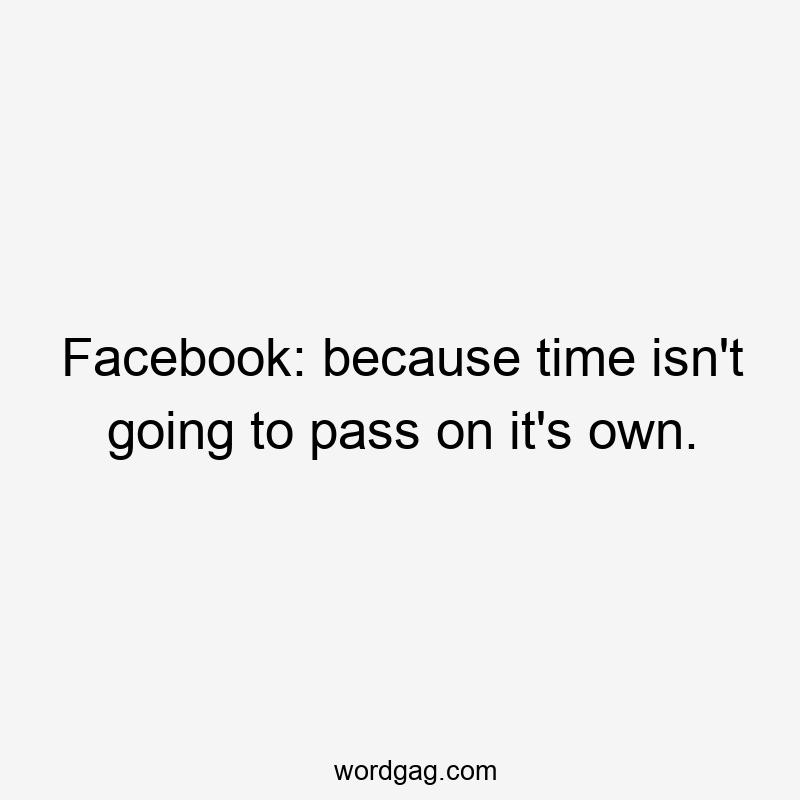 Facebook: because time isn’t going to pass on it’s own.