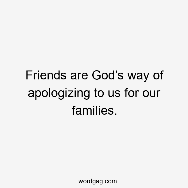 Friends are God’s way of apologizing to us for our families.