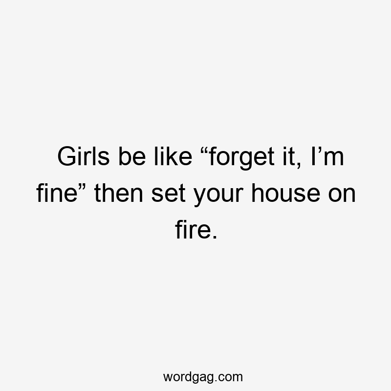 Girls be like “forget it, I’m fine” then set your house on fire.