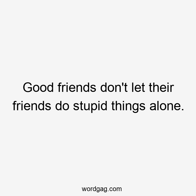 Good friends don’t let their friends do stupid things alone.