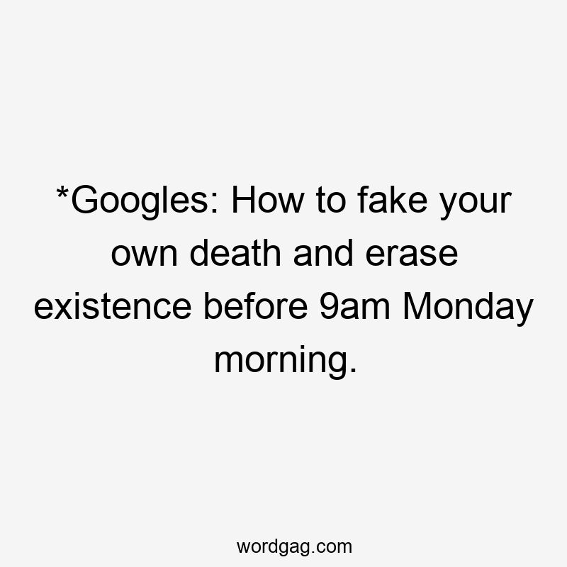 *Googles: How to fake your own death and erase existence before 9am Monday morning.