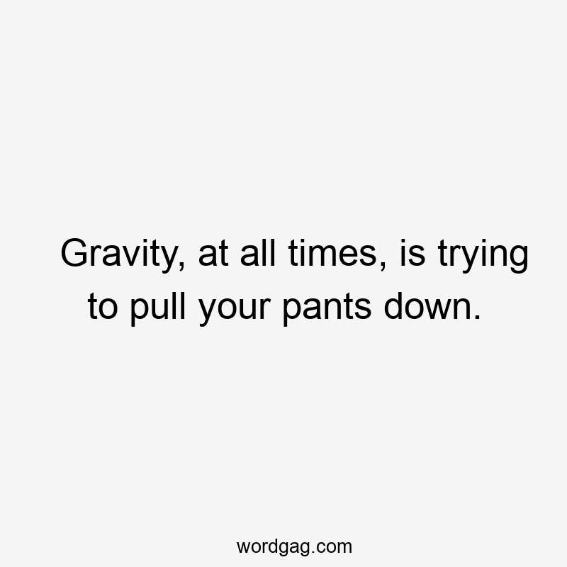 Gravity, at all times, is trying to pull your pants down.