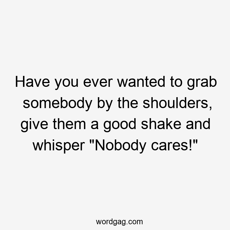 Have you ever wanted to grab somebody by the shoulders, give them a good shake and whisper "Nobody cares!"