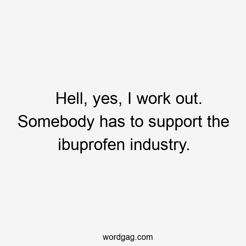 Hell, yes, I work out. Somebody has to support the ibuprofen industry.
