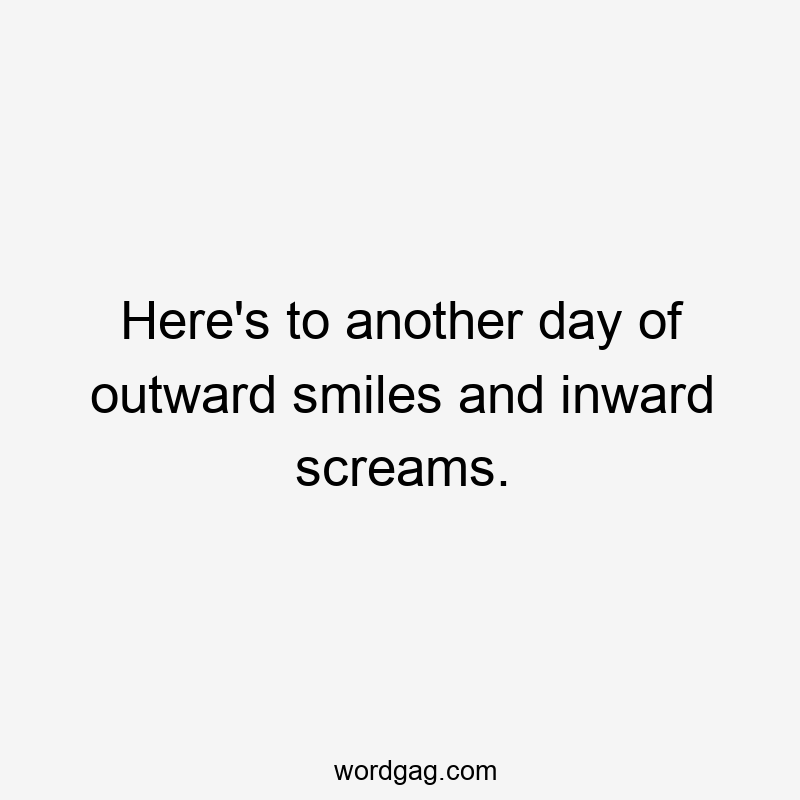 Here’s to another day of outward smiles and inward screams.