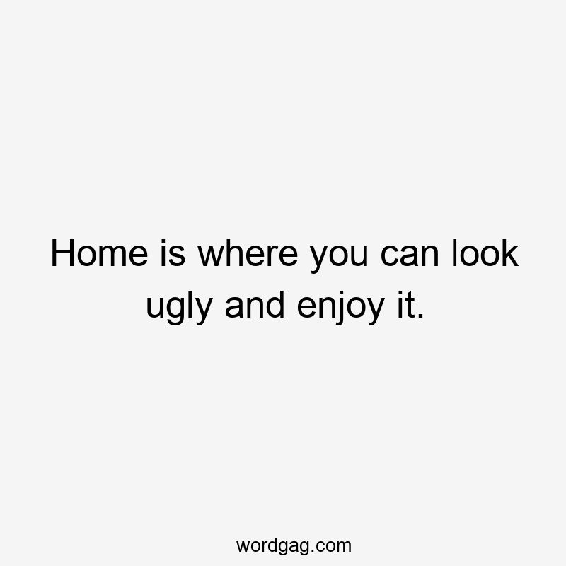 Home is where you can look ugly and enjoy it.
