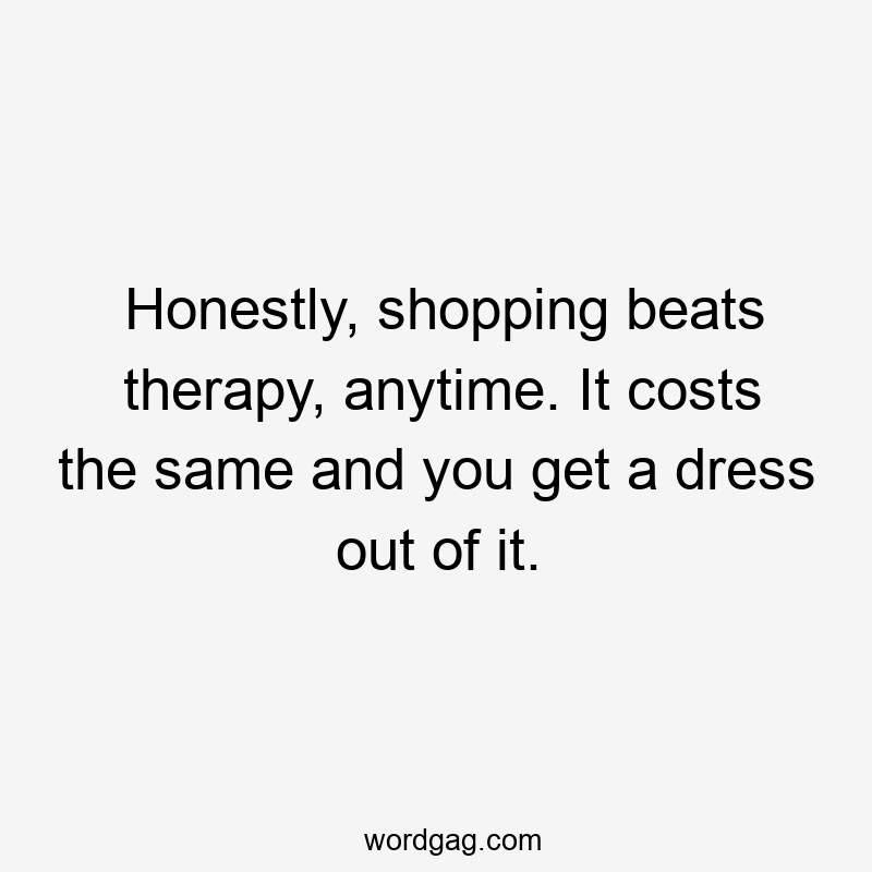 Honestly, shopping beats therapy, anytime. It costs the same and you get a dress out of it.