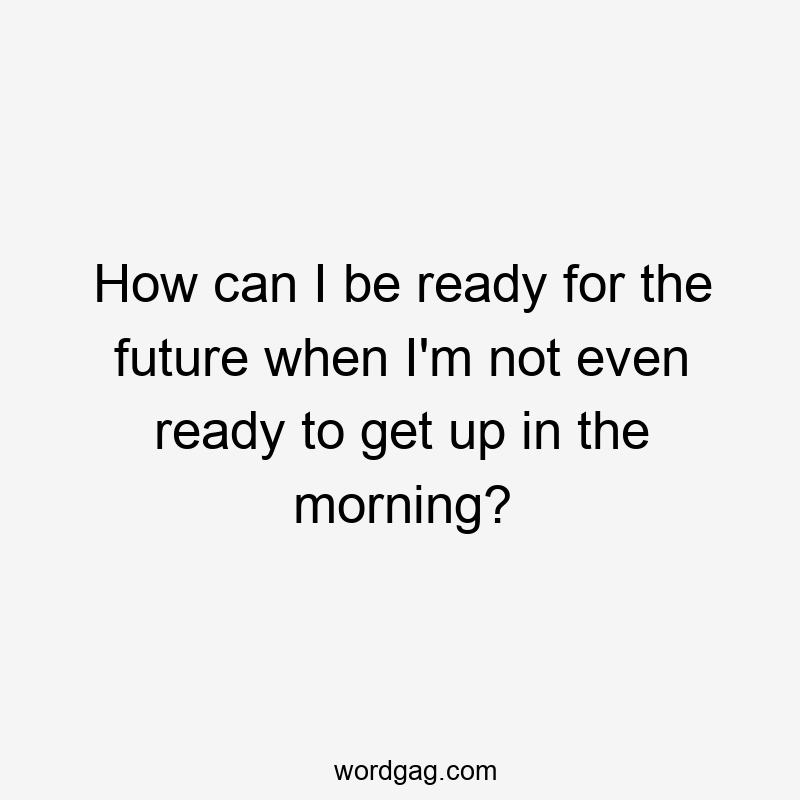 How can I be ready for the future when I’m not even ready to get up in the morning?